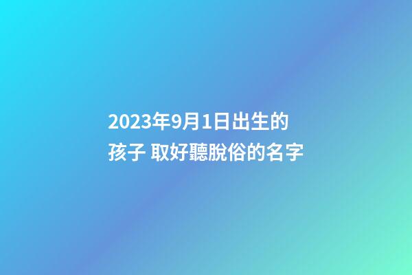 2023年9月1日出生的孩子 取好聽脫俗的名字